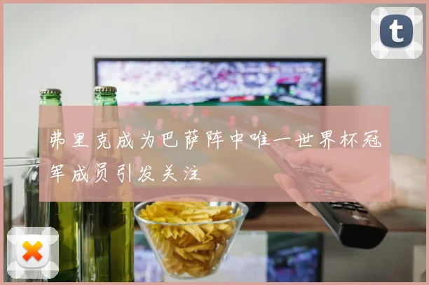 弗里克成为巴萨阵中唯一世界杯冠军成员引发关注